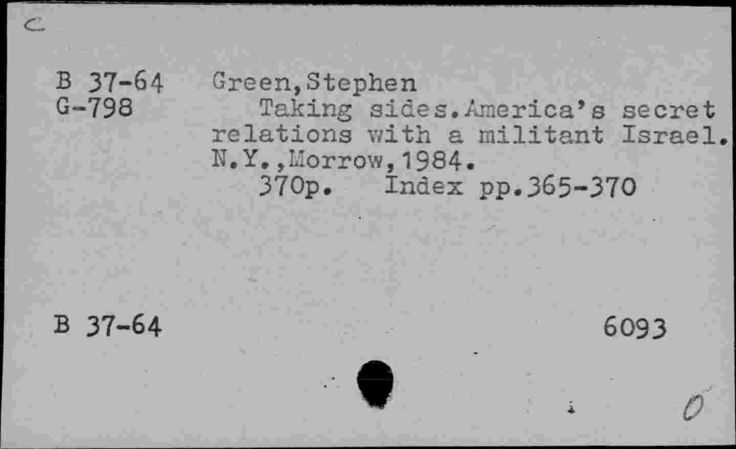 ﻿B 37-64 G-798	Green,Stephen Taking sides.America’s secret relations with a militant Israel N.Y.,Morrow,1984. 370p. Index pp.365-370
B 37-64	6093
0